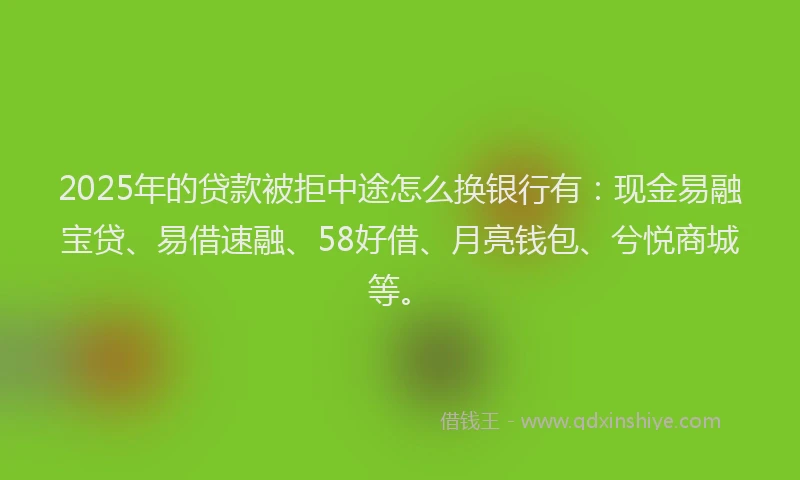 2025年的贷款被拒中途怎么换银行有：现金易融宝贷、易借速融、58好借、月亮钱包、兮悦商城等。