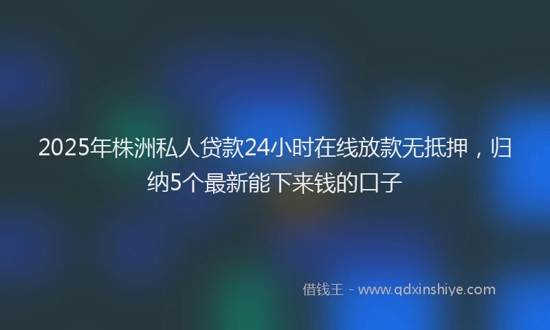 2025年株洲私人贷款24小时在线放款无抵押，归纳5个最新能下来钱的口子