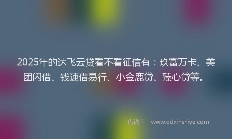 2025年的达飞云贷看不看征信有：玖富万卡、美团闪借、钱速借易行、小金鹿贷、臻心贷等。