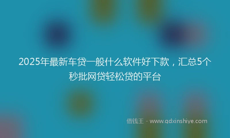 2025年最新车贷一般什么软件好下款，汇总5个秒批网贷轻松贷的平台