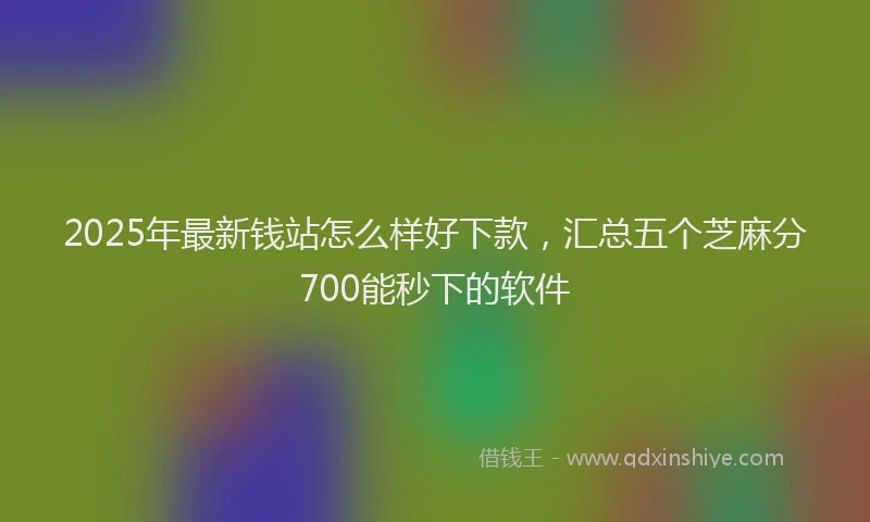 2025年最新钱站怎么样好下款，汇总五个芝麻分700能秒下的软件
