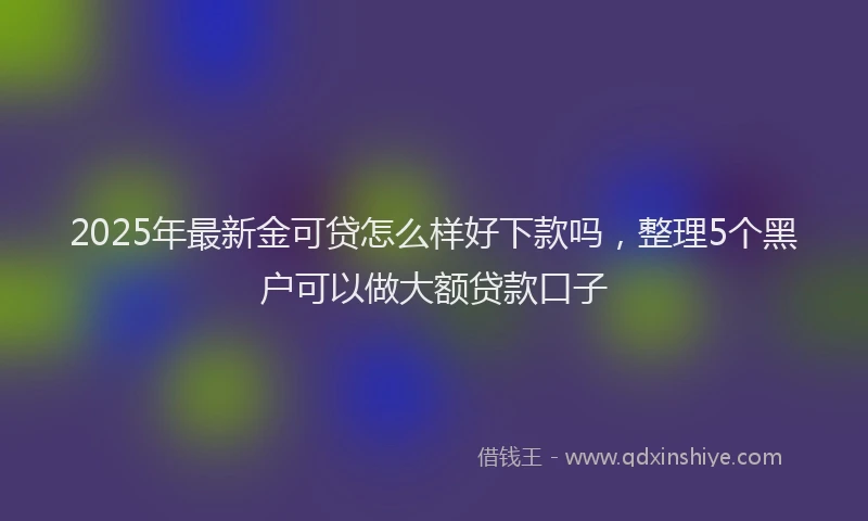 2025年最新金可贷怎么样好下款吗，整理5个黑户可以做大额贷款口子