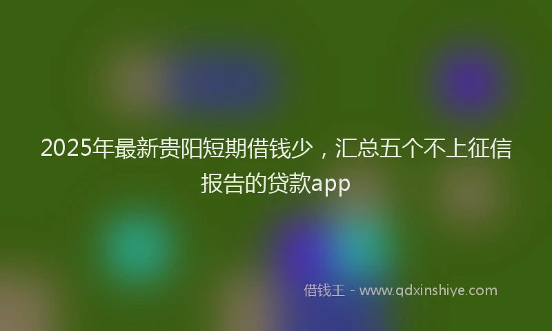 2025年最新贵阳短期借钱少，汇总五个不上征信报告的贷款app