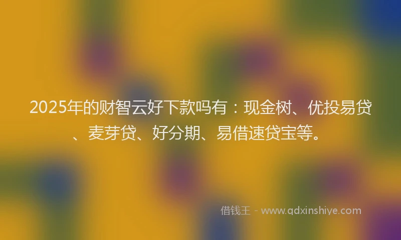 2025年的财智云好下款吗有：现金树、优投易贷、麦芽贷、好分期、易借速贷宝等。