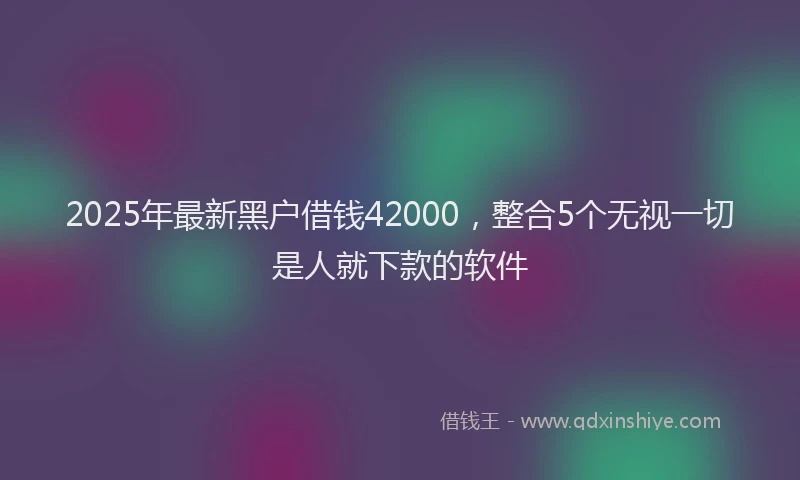 2025年最新黑户借钱42000，整合5个无视一切是人就下款的软件