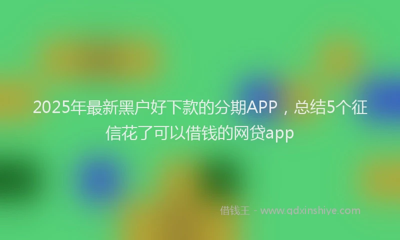 2025年最新黑户好下款的分期APP，总结5个征信花了可以借钱的网贷app