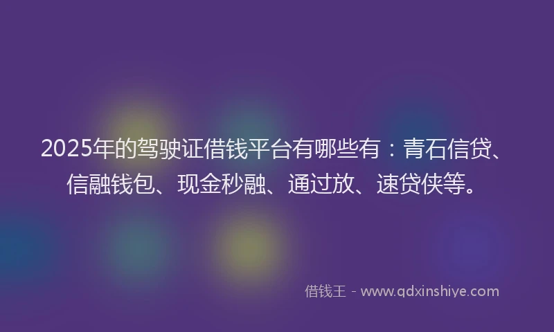 2025年的驾驶证借钱平台有哪些有：青石信贷、信融钱包、现金秒融、通过放、速贷侠等。