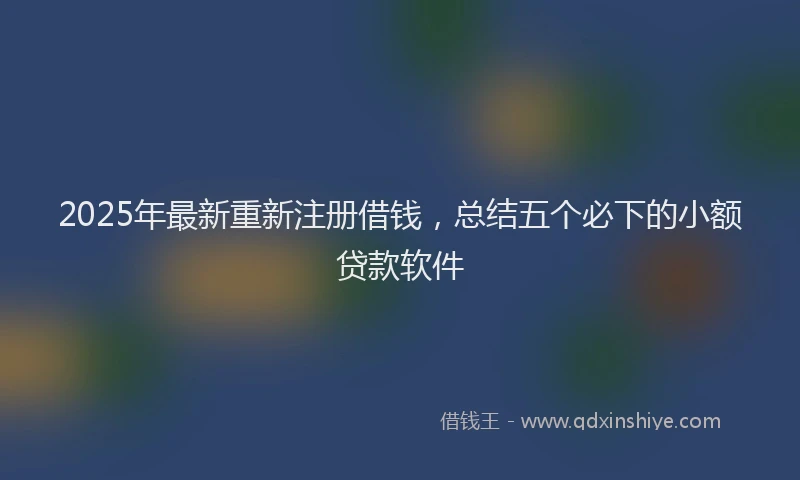 2025年最新重新注册借钱，总结五个必下的小额贷款软件