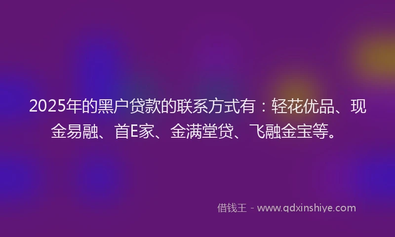 2025年的黑户贷款的联系方式有：轻花优品、现金易融、首E家、金满堂贷、飞融金宝等。