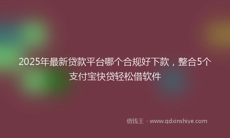 2025年最新贷款平台哪个合规好下款，整合5个支付宝快贷轻松借软件
