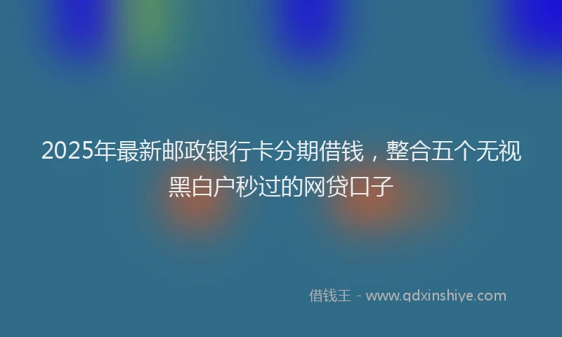 2025年最新邮政银行卡分期借钱，整合五个无视黑白户秒过的网贷口子