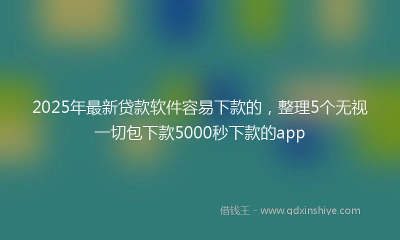 2025年最新贷款软件容易下款的，整理5个无视一切包下款5000秒下款的app