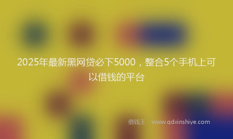 2025年最新黑网贷必下5000，整合5个手机上可以借钱的平台