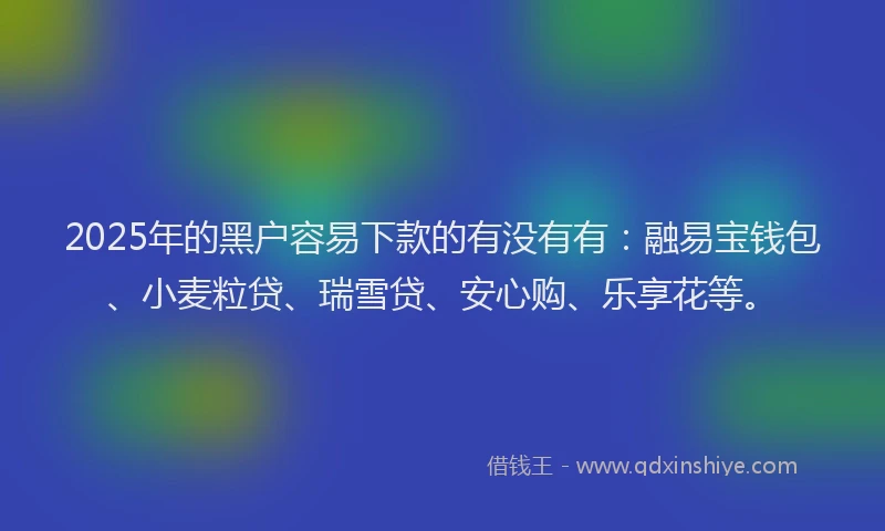 2025年的黑户容易下款的有没有有：融易宝钱包、小麦粒贷、瑞雪贷、安心购、乐享花等。