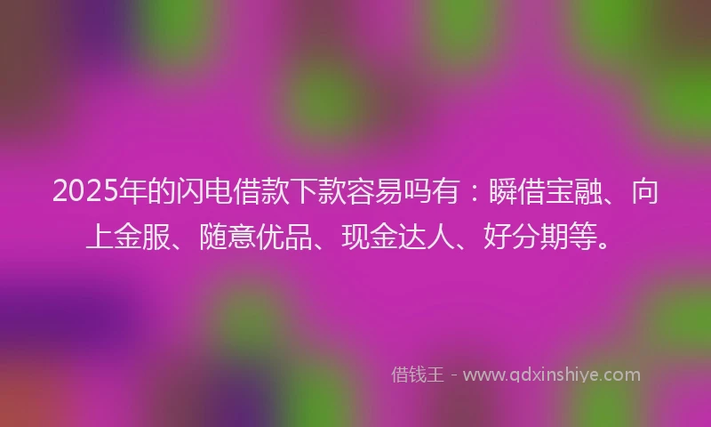 2025年的闪电借款下款容易吗有：瞬借宝融、向上金服、随意优品、现金达人、好分期等。