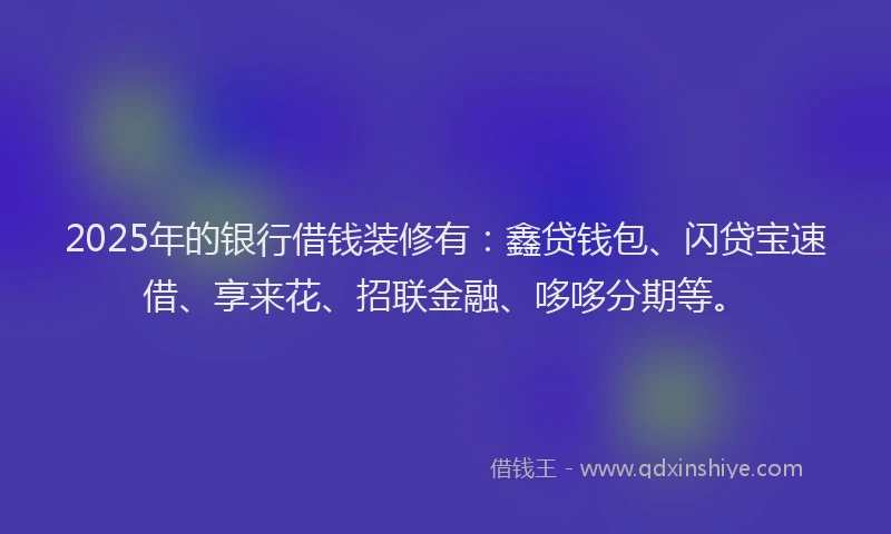 2025年的银行借钱装修有：鑫贷钱包、闪贷宝速借、享来花、招联金融、哆哆分期等。