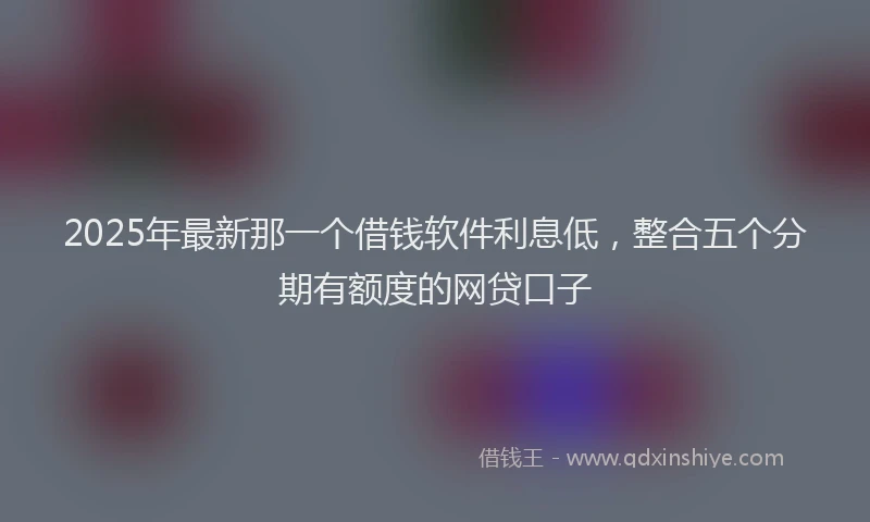 2025年最新那一个借钱软件利息低，整合五个分期有额度的网贷口子