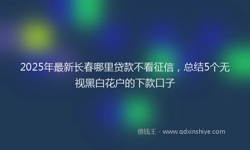 2025年最新长春哪里贷款不看征信，总结5个无视黑白花户的下款口子