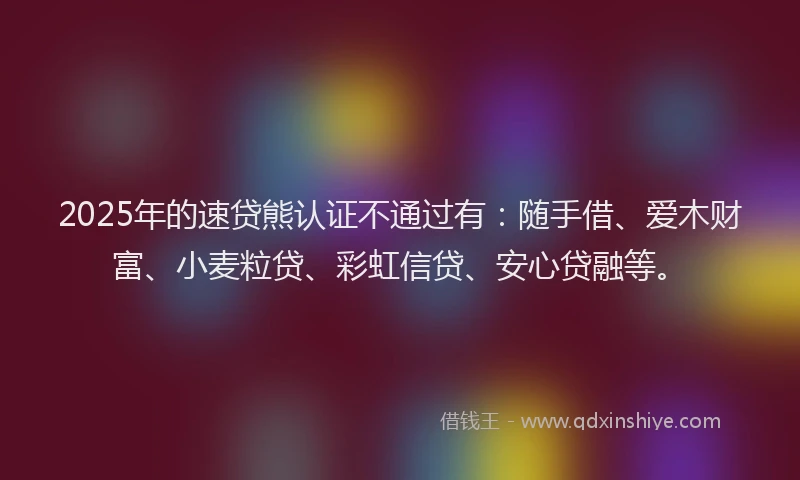 2025年的速贷熊认证不通过有：随手借、爱木财富、小麦粒贷、彩虹信贷、安心贷融等。