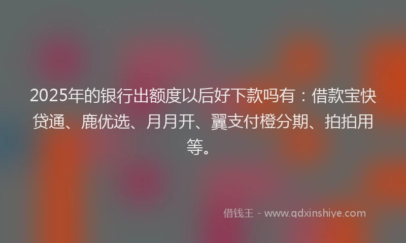 2025年的银行出额度以后好下款吗有：借款宝快贷通、鹿优选、月月开、翼支付橙分期、拍拍用等。