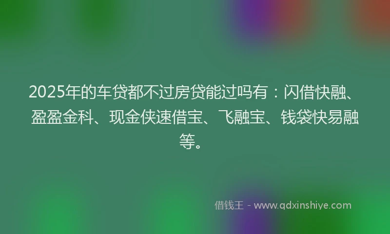 2025年的车贷都不过房贷能过吗有：闪借快融、盈盈金科、现金侠速借宝、飞融宝、钱袋快易融等。