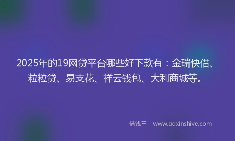 2025年的19网贷平台哪些好下款有：金瑞快借、粒粒贷、易支花、祥云钱包、大利商城等。