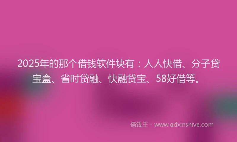 2025年的那个借钱软件块有：人人快借、分子贷宝盒、省时贷融、快融贷宝、58好借等。