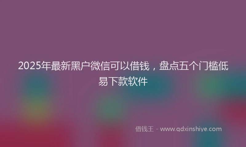 2025年最新黑户微信可以借钱，盘点五个门槛低易下款软件