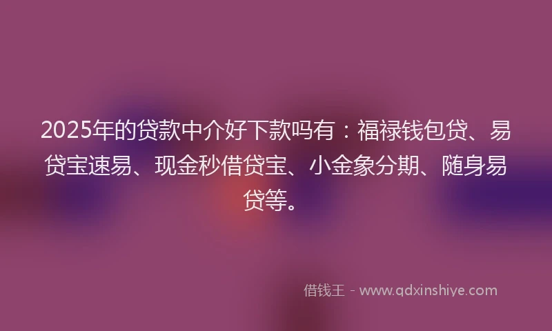 2025年的贷款中介好下款吗有：福禄钱包贷、易贷宝速易、现金秒借贷宝、小金象分期、随身易贷等。
