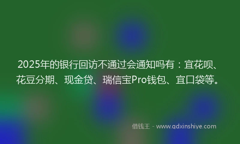 2025年的银行回访不通过会通知吗有：宜花呗、花豆分期、现金贷、瑞信宝Pro钱包、宜口袋等。