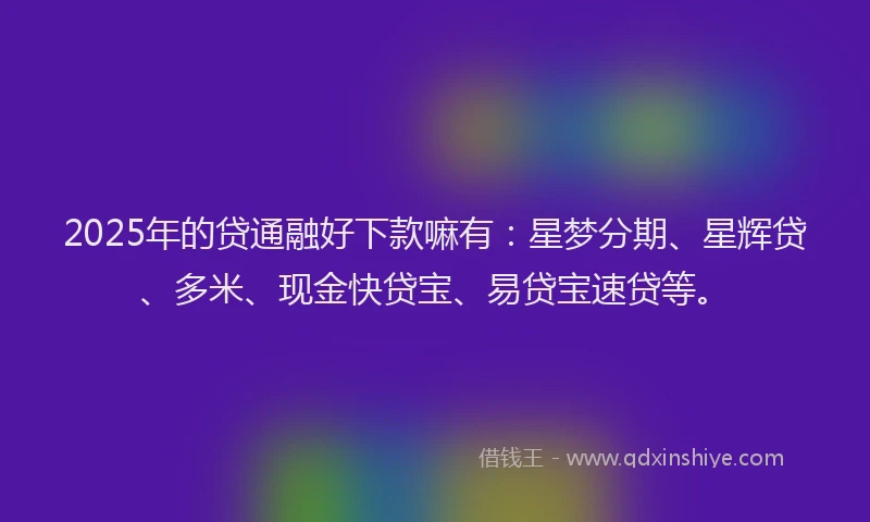 2025年的贷通融好下款嘛有：星梦分期、星辉贷、多米、现金快贷宝、易贷宝速贷等。