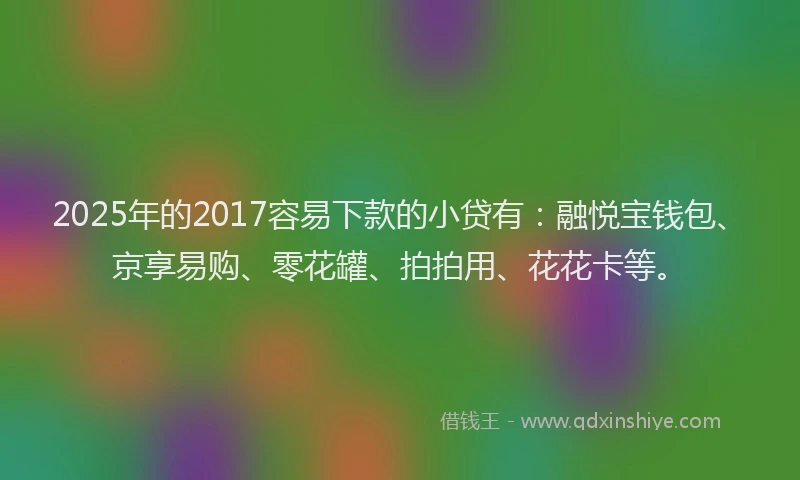 2025年的2017容易下款的小贷有：融悦宝钱包、京享易购、零花罐、拍拍用、花花卡等。