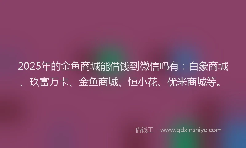 2025年的金鱼商城能借钱到微信吗有：白象商城、玖富万卡、金鱼商城、恒小花、优米商城等。