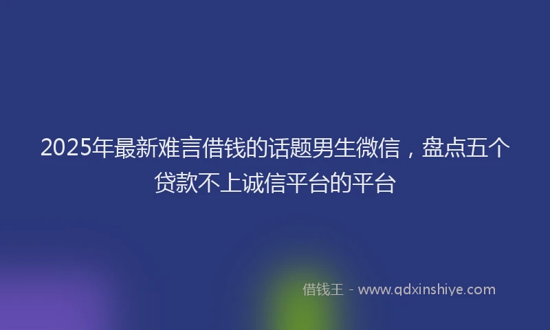 2025年最新难言借钱的话题男生微信，盘点五个贷款不上诚信平台的平台