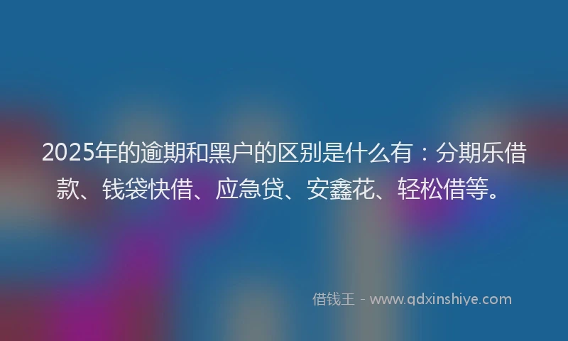 2025年的逾期和黑户的区别是什么有：分期乐借款、钱袋快借、应急贷、安鑫花、轻松借等。