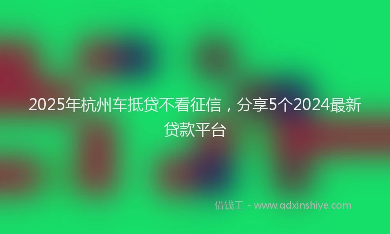 2025年杭州车抵贷不看征信，分享5个2024最新贷款平台