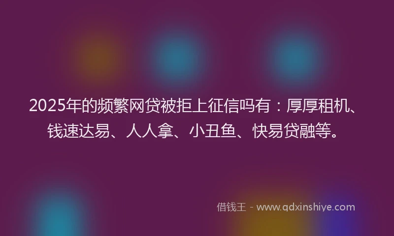 2025年的频繁网贷被拒上征信吗有：厚厚租机、钱速达易、人人拿、小丑鱼、快易贷融等。