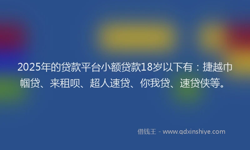 2025年的贷款平台小额贷款18岁以下有：捷越巾帼贷、来租呗、超人速贷、你我贷、速贷侠等。