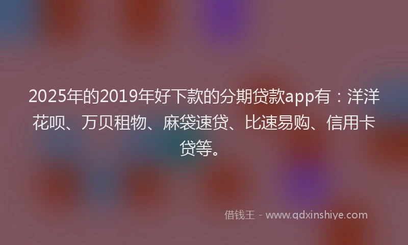 2025年的2019年好下款的分期贷款app有：洋洋花呗、万贝租物、麻袋速贷、比速易购、信用卡贷等。
