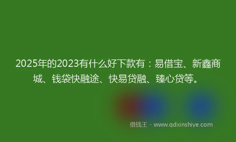 2025年的2023有什么好下款有：易借宝、新鑫商城、钱袋快融途、快易贷融、臻心贷等。