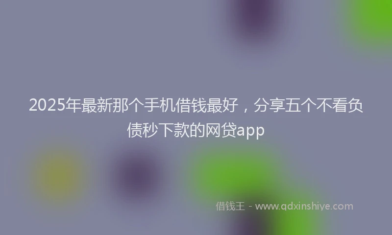 2025年最新那个手机借钱最好，分享五个不看负债秒下款的网贷app