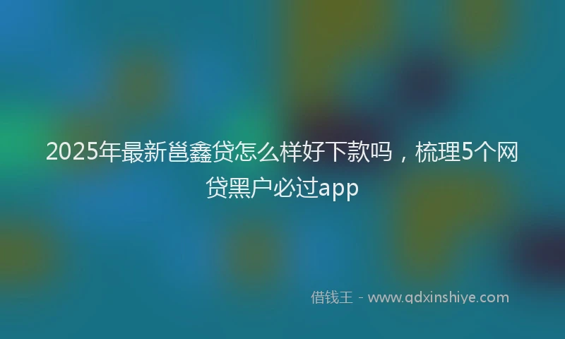 2025年最新邕鑫贷怎么样好下款吗，梳理5个网贷黑户必过app