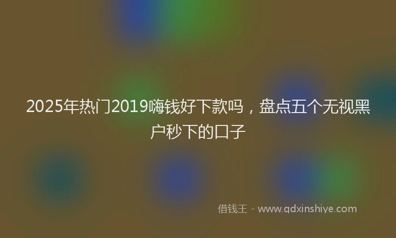 2025年热门2019嗨钱好下款吗，盘点五个无视黑户秒下的口子