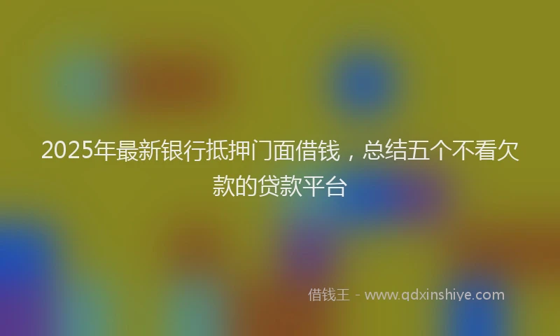 2025年最新银行抵押门面借钱，总结五个不看欠款的贷款平台