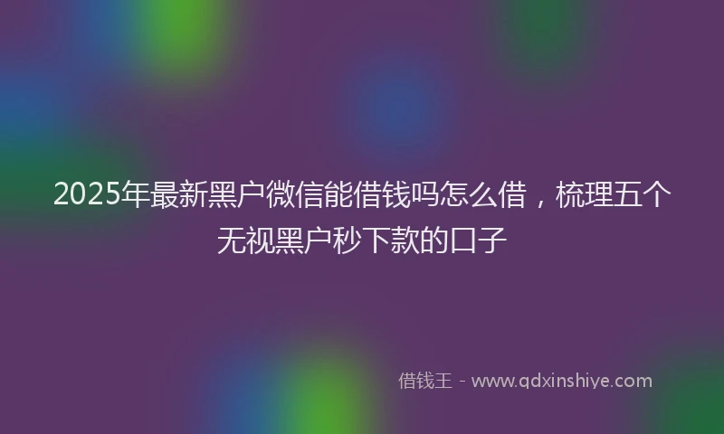 2025年最新黑户微信能借钱吗怎么借，梳理五个无视黑户秒下款的口子