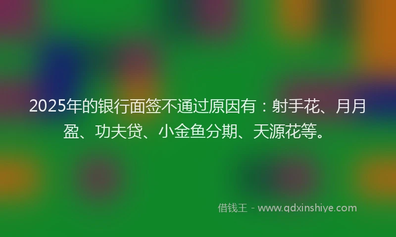 2025年的银行面签不通过原因有：射手花、月月盈、功夫贷、小金鱼分期、天源花等。