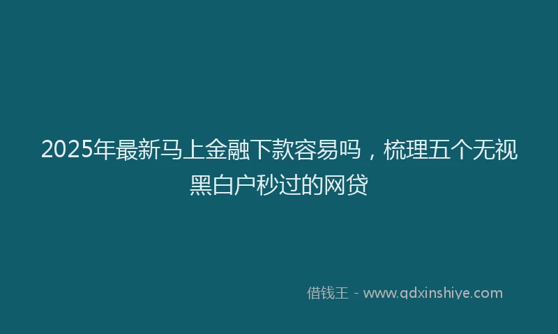 2025年最新马上金融下款容易吗，梳理五个无视黑白户秒过的网贷