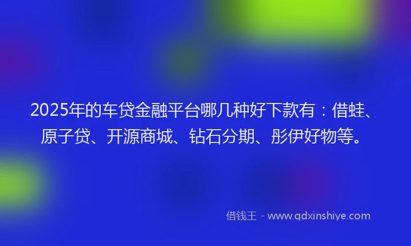2025年的车贷金融平台哪几种好下款有：借蛙、原子贷、开源商城、钻石分期、彤伊好物等。