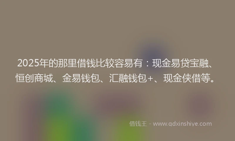2025年的那里借钱比较容易有：现金易贷宝融、恒创商城、金易钱包、汇融钱包+、现金侠借等。