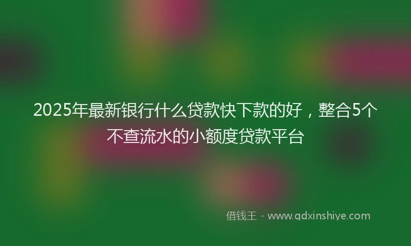 2025年最新银行什么贷款快下款的好，整合5个不查流水的小额度贷款平台